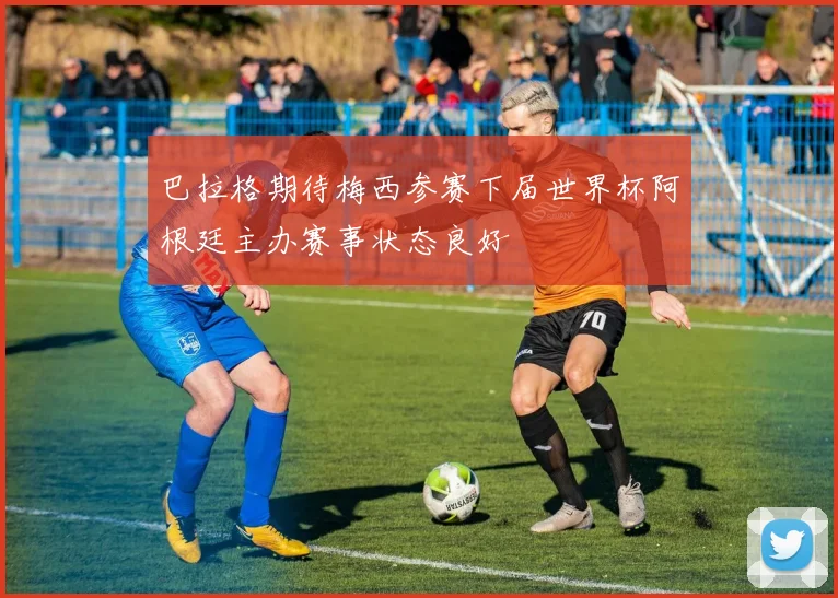 巴拉格期待梅西参赛下届世界杯阿根廷主办赛事状态良好