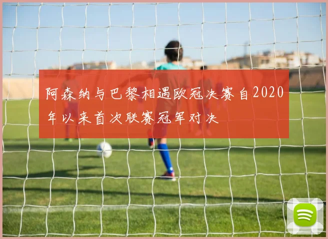 阿森纳与巴黎相遇欧冠决赛自2020年以来首次联赛冠军对决