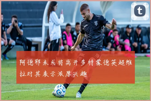阿德耶米或将离开多特蒙德英超维拉对其表示浓厚兴趣