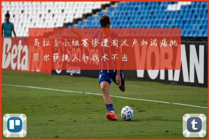 乌拉圭小组赛惨遭淘汰卢加诺痛批贝尔萨换人和战术不当