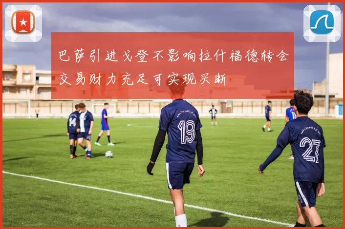 巴萨引进戈登不影响拉什福德转会交易财力充足可实现买断
