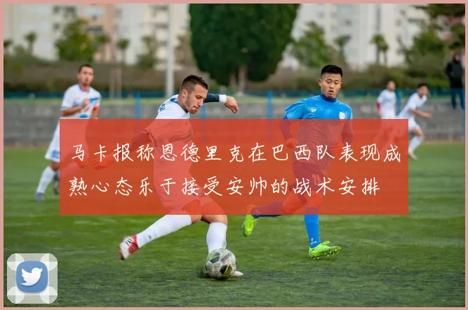 马卡报称恩德里克在巴西队表现成熟心态乐于接受安帅的战术安排