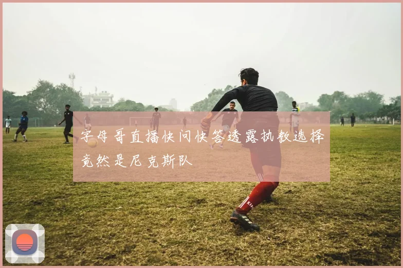 字母哥直播快问快答透露执教选择竟然是尼克斯队