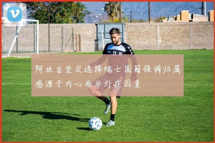阿坎吉坚定选择瑞士国籍强调归属感源于内心而非外在因素