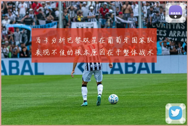 马卡分析巴黎双星在葡萄牙国家队表现不佳的根本原因在于整体战术体系问题