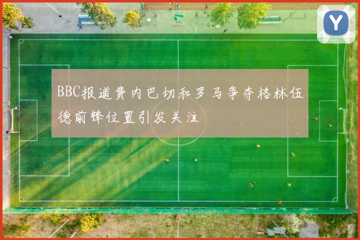 BBC报道费内巴切和罗马争夺格林伍德前锋位置引发关注