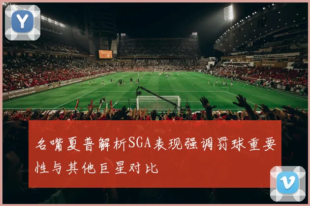 名嘴夏普解析SGA表现强调罚球重要性与其他巨星对比