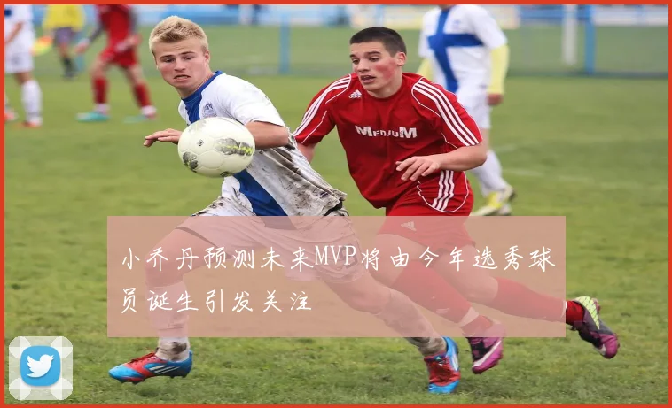 小乔丹预测未来MVP将由今年选秀球员诞生引发关注