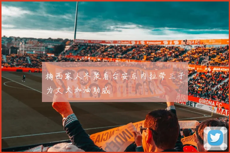 梅西家人齐聚看台安东内拉带三子为丈夫加油助威