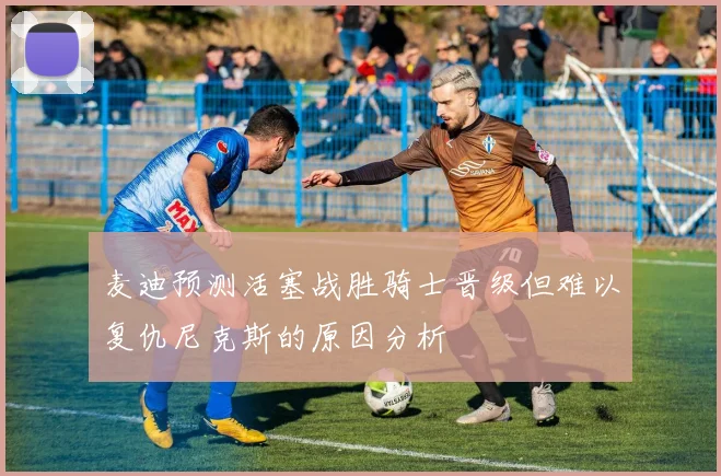 麦迪预测活塞战胜骑士晋级但难以复仇尼克斯的原因分析
