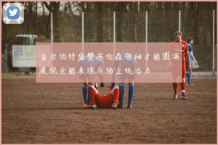 吉尔伯特盛赞布伦森领袖才能圆满展现全能表现与场上统治力