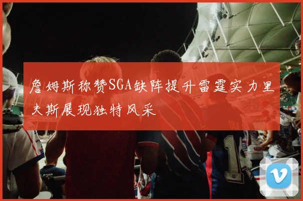 詹姆斯称赞SGA缺阵提升雷霆实力里夫斯展现独特风采