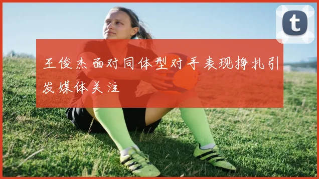 王俊杰面对同体型对手表现挣扎引发媒体关注
