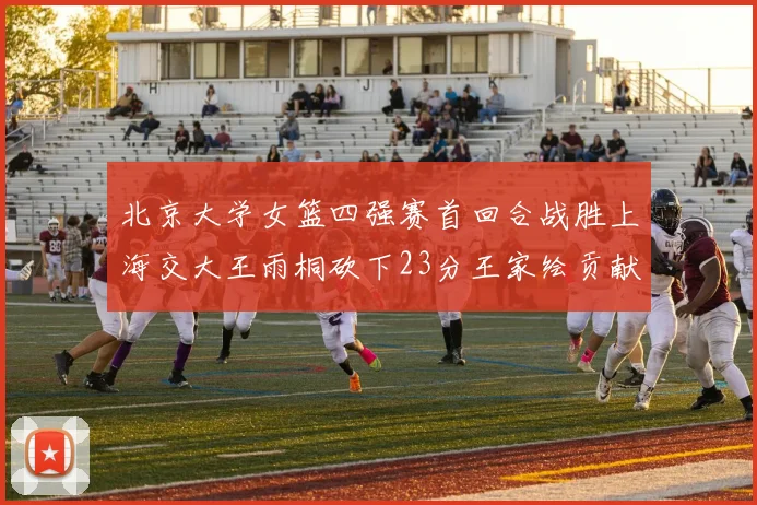 北京大学女篮四强赛首回合战胜上海交大王雨桐砍下23分王家绘贡献21分14篮板