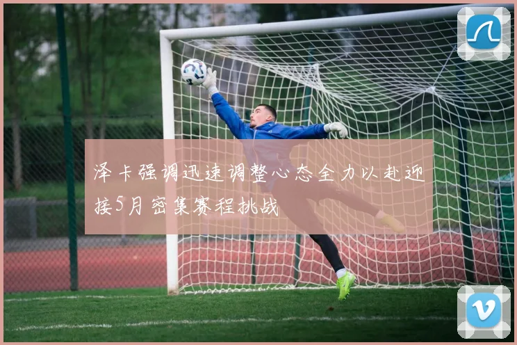 泽卡强调迅速调整心态全力以赴迎接5月密集赛程挑战