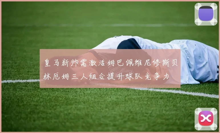 皇马新帅需激活姆巴佩维尼修斯贝林厄姆三人组合提升球队竞争力