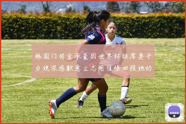 韩国门将金承奎因世界杯缺席妻子分娩深感歉意立志用佳绩回报她的支持