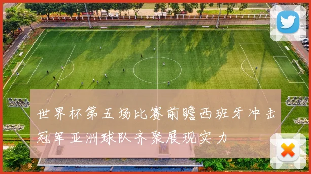 世界杯第五场比赛前瞻西班牙冲击冠军亚洲球队齐聚展现实力