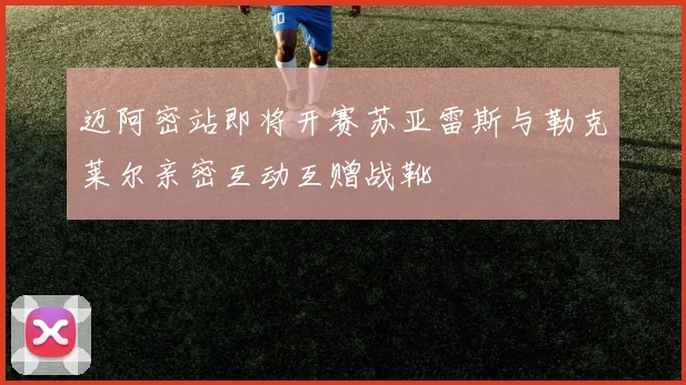 迈阿密站即将开赛苏亚雷斯与勒克莱尔亲密互动互赠战靴