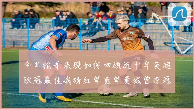 今年枪手表现如何回顾近十年英超欧冠最佳战绩红军蓝军曼城曾夺冠