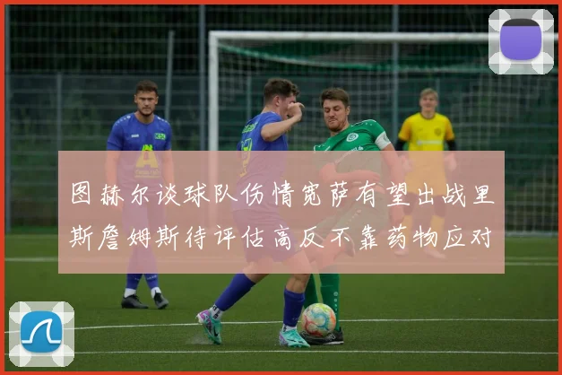 图赫尔谈球队伤情宽萨有望出战里斯詹姆斯待评估高反不靠药物应对