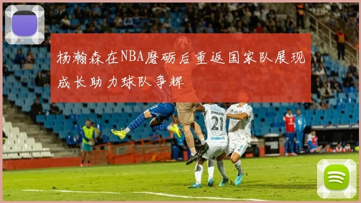 杨瀚森在NBA磨砺后重返国家队展现成长助力球队争辉