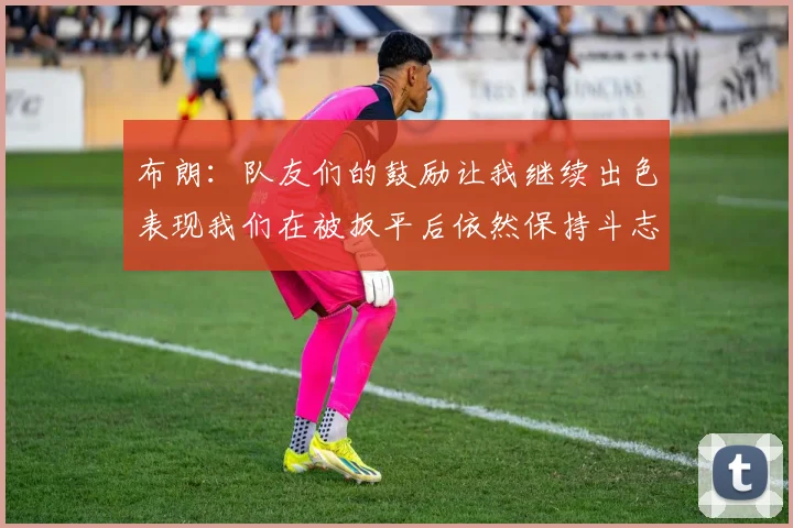 布朗：队友们的鼓励让我继续出色表现我们在被扳平后依然保持斗志