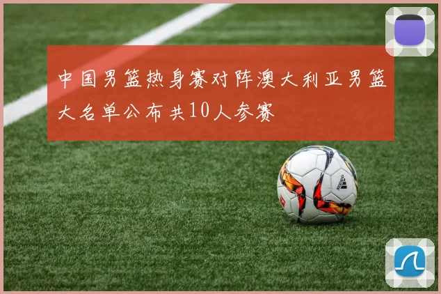 中国男篮热身赛对阵澳大利亚男篮大名单公布共10人参赛