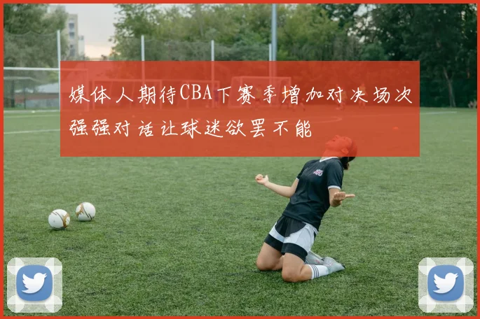 媒体人期待CBA下赛季增加对决场次强强对话让球迷欲罢不能