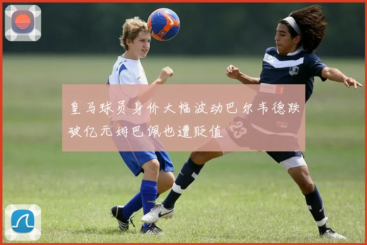 皇马球员身价大幅波动巴尔韦德跌破亿元姆巴佩也遭贬值